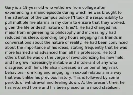 Gary is a 19-year-old who withdrew from college after experiencing a manic episode during which he was brought to the attention of the campus police ("I took the responsibility to pull multiple fire alarms in my dorm to ensure that they worked, given the life or death nature of fires"). He had changed his major from engineering to philosophy and increasingly had reduced his sleep, spending long hours engaging his friends in conversations about the nature of reality. He had been convinced about the importance of his ideas, stating frequently that he was more learned and advanced than all his professors. He told others that he was on the verge of revolutionizing his new field, and he grew increasingly irritable and intolerant of any who disagreed with him. He also increased a number of high-risk behaviors - drinking and engaging in sexual relations in a way that was unlike his previous history. This is followed by some periods of withdrawal and feeling down. At the present time, he has returned home and his been placed on a mood stabilizer.