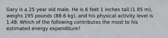 Gary is a 25 year old male. He is 6 feet 1 inches tall (1.85 m), weighs 195 pounds (88.6 kg), and his physical activity level is 1.48. Which of the following contributes the most to his estimated energy expenditure?