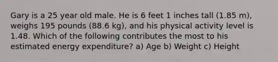 Gary is a 25 year old male. He is 6 feet 1 inches tall (1.85 m), weighs 195 pounds (88.6 kg), and his physical activity level is 1.48. Which of the following contributes the most to his estimated energy expenditure? a) Age b) Weight c) Height