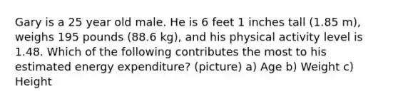 Gary is a 25 year old male. He is 6 feet 1 inches tall (1.85 m), weighs 195 pounds (88.6 kg), and his physical activity level is 1.48. Which of the following contributes the most to his estimated energy expenditure? (picture) a) Age b) Weight c) Height