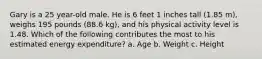 Gary is a 25 year-old male. He is 6 feet 1 inches tall (1.85 m), weighs 195 pounds (88.6 kg), and his physical activity level is 1.48. Which of the following contributes the most to his estimated energy expenditure? a. Age b. Weight c. Height