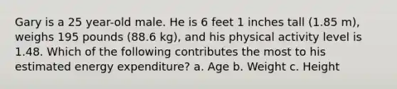 Gary is a 25 year-old male. He is 6 feet 1 inches tall (1.85 m), weighs 195 pounds (88.6 kg), and his physical activity level is 1.48. Which of the following contributes the most to his estimated energy expenditure? a. Age b. Weight c. Height