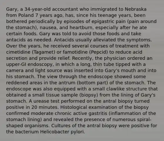 Gary, a 34-year-old accountant who immigrated to Nebraska from Poland 7 years ago, has, since his teenage years, been bothered periodically by episodes of epigastric pain (pain around the stomach), nausea, and heartburn, especially after he ate certain foods. Gary was told to avoid those foods and take antacids as needed. Antacids usually alleviated the symptoms. Over the years, he received several courses of treatment with cimetidine (Tagamet) or famotidine (Pepcid) to reduce acid secretion and provide relief. Recently, the physician ordered an upper-GI endoscopy, in which a long, thin tube tipped with a camera and light source was inserted into Gary's mouth and into his stomach. The view through the endoscope showed some reddened areas in the antrum (bottom part) of the stomach. The endoscope was also equipped with a small clawlike structure that obtained a small tissue sample (biopsy) from the lining of Gary's stomach. A urease test performed on the antral biopsy turned positive in 20 minutes. Histological examination of the biopsy confirmed moderate chronic active gastritis (inflammation of the stomach lining) and revealed the presence of numerous spiral-shaped organisms. Cultures of the antral biopsy were positive for the bacterium Helicobacter pylori.