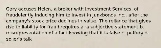 Gary accuses Helen, a broker with Investment Services, of fraudulently inducing him to invest in Junkbonds Inc., after the company's stock price declines in value. The reliance that gives rise to liability for fraud requires​ a. a subjective statement b. misrepresentation of a fact knowing that it is false c. puffery d. seller's talk