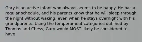 Gary is an active infant who always seems to be happy. He has a regular schedule, and his parents know that he will sleep through the night without waking, even when he stays overnight with his grandparents. Using the temperament categories outlined by Thomas and Chess, Gary would MOST likely be considered to have