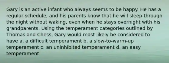 Gary is an active infant who always seems to be happy. He has a regular schedule, and his parents know that he will sleep through the night without waking, even when he stays overnight with his grandparents. Using the temperament categories outlined by Thomas and Chess, Gary would most likely be considered to have a. a difficult temperament b. a slow-to-warm-up temperament c. an uninhibited temperament d. an easy temperament