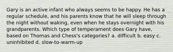 Gary is an active infant who always seems to be happy. He has a regular schedule, and his parents know that he will sleep through the night without waking, even when he stays overnight with his grandparents. Which type of temperament does Gary have, based on Thomas and Chess's categories? a. difficult b. easy c. uninhibited d. slow-to-warm-up