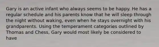 Gary is an active infant who always seems to be happy. He has a regular schedule and his parents know that he will sleep through the night without waking, even when he stays overnight with his grandparents. Using the temperament categories outlined by Thomas and Chess, Gary would most likely be considered to have