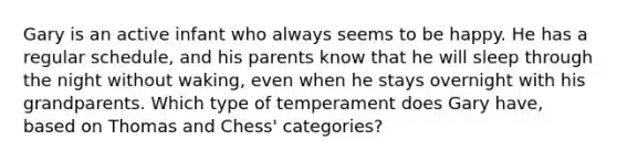 Gary is an active infant who always seems to be happy. He has a regular schedule, and his parents know that he will sleep through the night without waking, even when he stays overnight with his grandparents. Which type of temperament does Gary have, based on Thomas and Chess' categories?