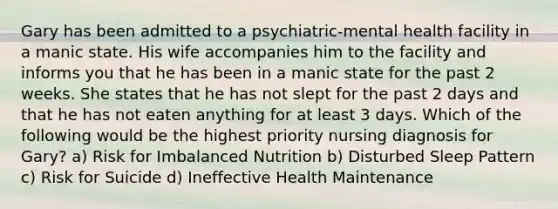 Gary has been admitted to a psychiatric-mental health facility in a manic state. His wife accompanies him to the facility and informs you that he has been in a manic state for the past 2 weeks. She states that he has not slept for the past 2 days and that he has not eaten anything for at least 3 days. Which of the following would be the highest priority nursing diagnosis for Gary? a) Risk for Imbalanced Nutrition b) Disturbed Sleep Pattern c) Risk for Suicide d) Ineffective Health Maintenance