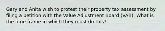 Gary and Anita wish to protest their property tax assessment by filing a petition with the Value Adjustment Board (VAB). What is the time frame in which they must do this?