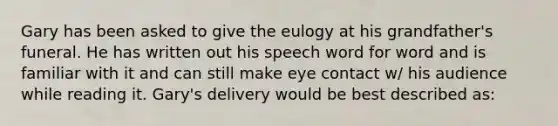 Gary has been asked to give <a href='https://www.questionai.com/knowledge/ky9y1VRXN8-the-eu' class='anchor-knowledge'>the eu</a>logy at his grandfather's funeral. He has written out his speech word for word and is familiar with it and can still make <a href='https://www.questionai.com/knowledge/kAz0luJCe1-eye-contact' class='anchor-knowledge'>eye contact</a> w/ his audience while reading it. Gary's delivery would be best described as: