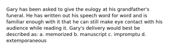 Gary has been asked to give the eulogy at his grandfather's funeral. He has written out his speech word for word and is familiar enough with it that he can still make eye contact with his audience while reading it. Gary's delivery would best be described as: a. memorized b. manuscript c. impromptu d. extemporaneous