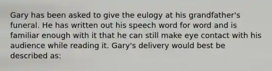 Gary has been asked to give the eulogy at his grandfather's funeral. He has written out his speech word for word and is familiar enough with it that he can still make eye contact with his audience while reading it. Gary's delivery would best be described as: