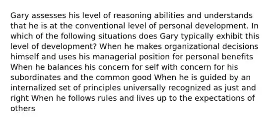 Gary assesses his level of reasoning abilities and understands that he is at the conventional level of personal development. In which of the following situations does Gary typically exhibit this level of development? When he makes organizational decisions himself and uses his managerial position for personal benefits When he balances his concern for self with concern for his subordinates and the common good When he is guided by an internalized set of principles universally recognized as just and right When he follows rules and lives up to the expectations of others