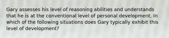 Gary assesses his level of reasoning abilities and understands that he is at the conventional level of personal development. In which of the following situations does Gary typically exhibit this level of development?