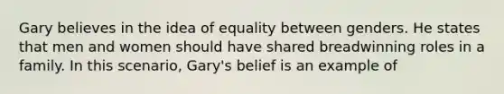 Gary believes in the idea of equality between genders. He states that men and women should have shared breadwinning roles in a family. In this scenario, Gary's belief is an example of