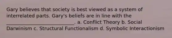 Gary believes that society is best viewed as a system of interrelated parts. Gary's beliefs are in line with the ____________________________. a. Conflict Theory b. Social Darwinism c. Structural Functionalism d. Symbolic Interactionism