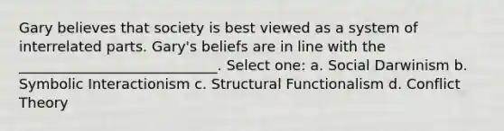 Gary believes that society is best viewed as a system of interrelated parts. Gary's beliefs are in line with the ____________________________. Select one: a. Social Darwinism b. Symbolic Interactionism c. Structural Functionalism d. Conflict Theory