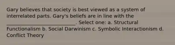 Gary believes that society is best viewed as a system of interrelated parts. Gary's beliefs are in line with the ____________________________. Select one: a. Structural Functionalism b. Social Darwinism c. Symbolic Interactionism d. Conflict Theory