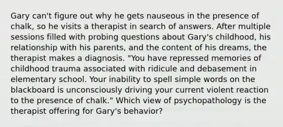 Gary can't figure out why he gets nauseous in the presence of chalk, so he visits a therapist in search of answers. After multiple sessions filled with probing questions about Gary's childhood, his relationship with his parents, and the content of his dreams, the therapist makes a diagnosis. "You have repressed memories of childhood trauma associated with ridicule and debasement in elementary school. Your inability to spell simple words on the blackboard is unconsciously driving your current violent reaction to the presence of chalk." Which view of psychopathology is the therapist offering for Gary's behavior?