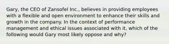 Gary, the CEO of Zansofel Inc., believes in providing employees with a flexible and open environment to enhance their skills and growth in the company. In the context of performance management and ethical issues associated with it, which of the following would Gary most likely oppose and why?