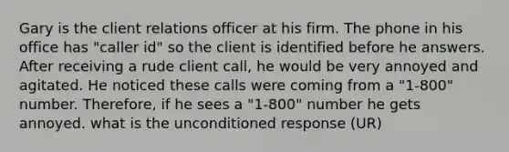 Gary is the client relations officer at his firm. The phone in his office has "caller id" so the client is identified before he answers. After receiving a rude client call, he would be very annoyed and agitated. He noticed these calls were coming from a "1-800" number. Therefore, if he sees a "1-800" number he gets annoyed. what is the unconditioned response (UR)