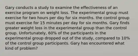 Gary conducts a study to examine the effectiveness of an exercise program on weight loss. The experimental group must exercise for two hours per day for six months. the control group must exercise for 15 minutes per day for six months. Gary finds greater weight loss in the experimental group than the control group. Unfortunately, 60% of the participants in the experimental group dropped out of the study, compared to 10% of the control group participants. Gary has encountered what kind of problem?