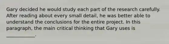 Gary decided he would study each part of the research carefully. After reading about every small detail, he was better able to understand the conclusions for the entire project. In this paragraph, the main critical thinking that Gary uses is ____________.