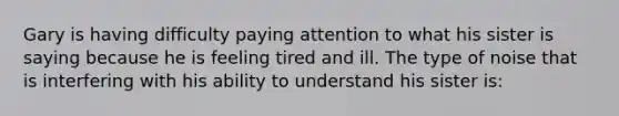 Gary is having difficulty paying attention to what his sister is saying because he is feeling tired and ill. The type of noise that is interfering with his ability to understand his sister is: