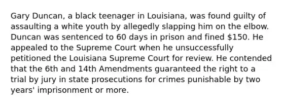 Gary Duncan, a black teenager in Louisiana, was found guilty of assaulting a white youth by allegedly slapping him on the elbow. Duncan was sentenced to 60 days in prison and fined 150. He appealed to the Supreme Court when he unsuccessfully petitioned the Louisiana Supreme Court for review. He contended that the 6th and 14th Amendments guaranteed the right to a trial by jury in state prosecutions for crimes punishable by two years' imprisonment or more.