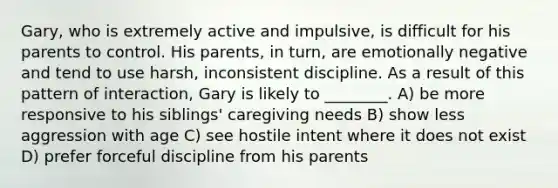 Gary, who is extremely active and impulsive, is difficult for his parents to control. His parents, in turn, are emotionally negative and tend to use harsh, inconsistent discipline. As a result of this pattern of interaction, Gary is likely to ________. A) be more responsive to his siblings' caregiving needs B) show less aggression with age C) see hostile intent where it does not exist D) prefer forceful discipline from his parents