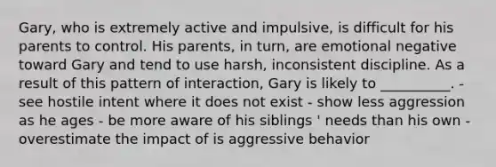 Gary, who is extremely active and impulsive, is difficult for his parents to control. His parents, in turn, are emotional negative toward Gary and tend to use harsh, inconsistent discipline. As a result of this pattern of interaction, Gary is likely to __________. - see hostile intent where it does not exist - show less aggression as he ages - be more aware of his siblings ' needs than his own - overestimate the impact of is aggressive behavior