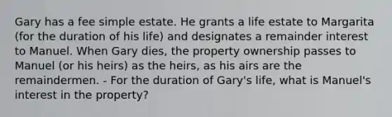 Gary has a fee simple estate. He grants a life estate to Margarita (for the duration of his life) and designates a remainder interest to Manuel. When Gary dies, the property ownership passes to Manuel (or his heirs) as the heirs, as his airs are the remaindermen. - For the duration of Gary's life, what is Manuel's interest in the property?