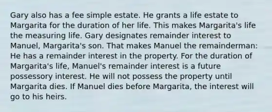 Gary also has a fee simple estate. He grants a life estate to Margarita for the duration of her life. This makes Margarita's life the measuring life. Gary designates remainder interest to Manuel, Margarita's son. That makes Manuel the remainderman: He has a remainder interest in the property. For the duration of Margarita's life, Manuel's remainder interest is a future possessory interest. He will not possess the property until Margarita dies. If Manuel dies before Margarita, the interest will go to his heirs.