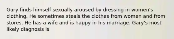 Gary finds himself sexually aroused by dressing in women's clothing. He sometimes steals the clothes from women and from stores. He has a wife and is happy in his marriage. Gary's most likely diagnosis is