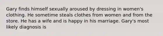 Gary finds himself sexually aroused by dressing in women's clothing. He sometime steals clothes from women and from the store. He has a wife and is happy in his marriage. Gary's most likely diagnosis is