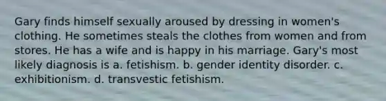 Gary finds himself sexually aroused by dressing in women's clothing. He sometimes steals the clothes from women and from stores. He has a wife and is happy in his marriage. Gary's most likely diagnosis is a. fetishism. b. gender identity disorder. c. exhibitionism. d. transvestic fetishism.