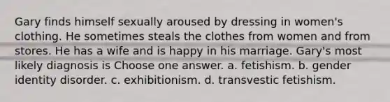 Gary finds himself sexually aroused by dressing in women's clothing. He sometimes steals the clothes from women and from stores. He has a wife and is happy in his marriage. Gary's most likely diagnosis is Choose one answer. a. fetishism. b. <a href='https://www.questionai.com/knowledge/kyhXSBYVgx-gender-identity' class='anchor-knowledge'>gender identity</a> disorder. c. exhibitionism. d. transvestic fetishism.