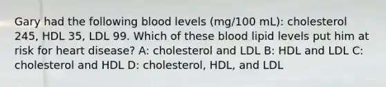 Gary had the following blood levels (mg/100 mL): cholesterol 245, HDL 35, LDL 99. Which of these blood lipid levels put him at risk for heart disease? A: cholesterol and LDL B: HDL and LDL C: cholesterol and HDL D: cholesterol, HDL, and LDL