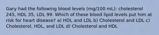 Gary had the following blood levels (mg/100 mL): cholesterol 245, HDL 35, LDL 99. Which of these blood lipid levels put him at risk for heart disease? a) HDL and LDL b) Cholesterol and LDL c) Cholesterol, HDL, and LDL d) Cholesterol and HDL