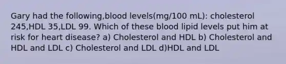 Gary had the following,blood levels(mg/100 mL): cholesterol 245,HDL 35,LDL 99. Which of these blood lipid levels put him at risk for heart disease? a) Cholesterol and HDL b) Cholesterol and HDL and LDL c) Cholesterol and LDL d)HDL and LDL