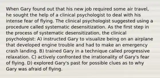 When Gary found out that his new job required some air travel, he sought the help of a clinical psychologist to deal with his intense fear of flying. The clinical psychologist suggested using a procedure called systematic desensitization. As the first step in the process of systematic desensitization, the clinical psychologist: A) instructed Gary to visualize being on an airplane that developed engine trouble and had to make an emergency crash landing. B) trained Gary in a technique called progressive relaxation. C) actively confronted the irrationality of Gary's fear of flying. D) explored Gary's past for possible clues as to why Gary was afraid of flying.