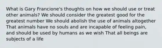 What is Gary Francione's thoughts on how we should use or treat other animals? We should consider the greatest good for the greatest number We should abolish the use of animals altogether That animals have no souls and are incapable of feeling pain, and should be used by humans as we wish That all beings are subjects of a life