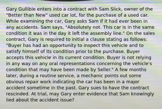 Gary Gullible enters into a contract with Sam Slick, owner of the "Better than New" used car lot, for the purchase of a used car. While examining the car, Gary asks Sam if it had ever been in any accidents. Sam says, "Absolutely not. This car is in the same condition it was in the day it left the assembly line." On the sales contract, Gary is required to initial a clause stating as follows: "Buyer has had an opportunity to inspect this vehicle and to satisfy himself of its condition prior to the purchase. Buyer accepts this vehicle in its current condition. Buyer is not relying in any way on any oral representations concerning the vehicle's condition that may have been made by Seller." A few months later, during a routine service, a mechanic points out some obvious repair work indicating the car has been in a major accident sometime in the past. Gary sues to have the contract rescinded. At trial, may Gary enter evidence that Sam knowingly lied about the accident issue?