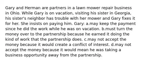 Gary and Herman are partners in a lawn mower repair business in Ohio. While Gary is on vacation, visiting his sister in Georgia, his sister's neighbor has trouble with her mower and Gary fixes it for her. She insists on paying him. Gary: a.may keep the payment since he did the work while he was on vacation. b.must turn the money over to the partnership because he earned it doing the kind of work that the partnership does. c.may not accept the money because it would create a conflict of interest. d.may not accept the money because it would mean he was taking a business opportunity away from the partnership.