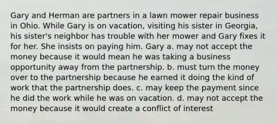 Gary and Herman are partners in a lawn mower repair business in Ohio. While Gary is on vacation, visiting his sister in Georgia, his sister's neighbor has trouble with her mower and Gary fixes it for her. She insists on paying him. Gary a. may not accept the money because it would mean he was taking a business opportunity away from the partnership. b. must turn the money over to the partnership because he earned it doing the kind of work that the partnership does. c. may keep the payment since he did the work while he was on vacation. d. may not accept the money because it would create a conflict of interest