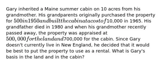 Gary inherited a Maine summer cabin on 10 acres from his grandmother. His grandparents originally purchased the property for 500 in 1950 and built the cabin at a cost of10,000 in 1965. His grandfather died in 1980 and when his grandmother recently passed away, the property was appraised at 500,000 for the land and700,000 for the cabin. Since Gary doesn't currently live in New England, he decided that it would be best to put the property to use as a rental. What is Gary's basis in the land and in the cabin?