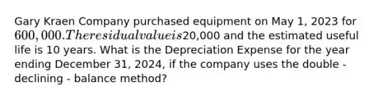 Gary Kraen Company purchased equipment on May​ 1, 2023 for 600,000. The residual value is20,000 and the estimated useful life is 10 years. What is the Depreciation Expense for the year ending December​ 31, 2024, if the company uses the double - declining - balance ​method?