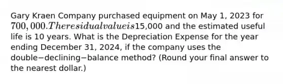 Gary Kraen Company purchased equipment on May​ 1, 2023 for 700,000. The residual value is15,000 and the estimated useful life is 10 years. What is the Depreciation Expense for the year ending December​ 31, 2024, if the company uses the double−declining−balance method? (Round your final answer to the nearest​ dollar.)